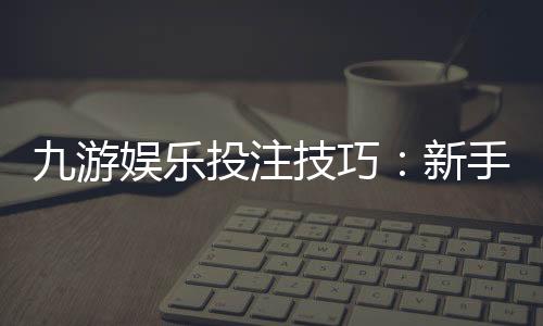 九游娱乐投注技巧:新手必学实战攻略与风险防范全面解析