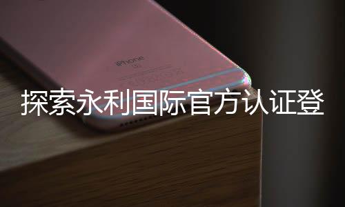探索永利国际官方认证登录:安全、便捷与快乐并存