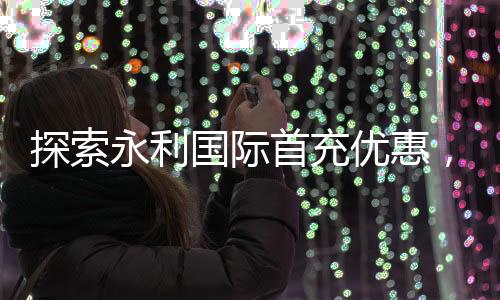探索永利国际首充优惠,让您的游戏之旅更精彩