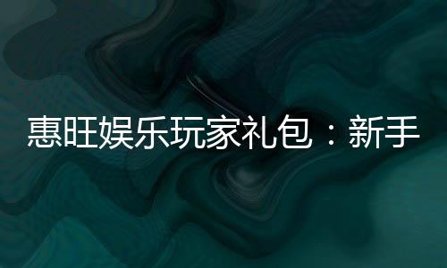 惠旺娱乐玩家礼包:新手必领的超值福利与实战攻略