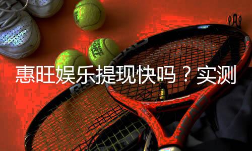惠旺娱乐提现快吗?实测到账速度与玩家体验分享