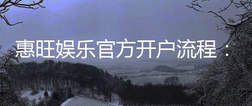 惠旺娱乐官方开户流程:3分钟快速注册指南
