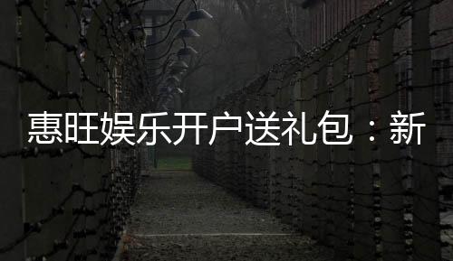 惠旺娱乐开户送礼包:新会员专享豪礼首存即送大礼包