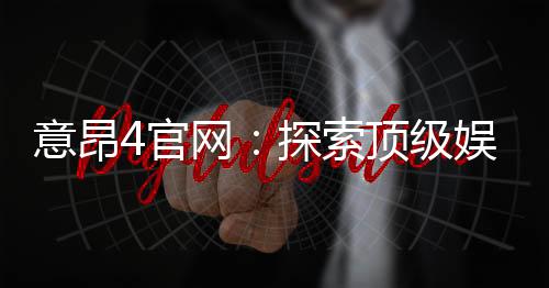 意昂4官网:探索顶级娱乐平台的独家优惠与游戏体验