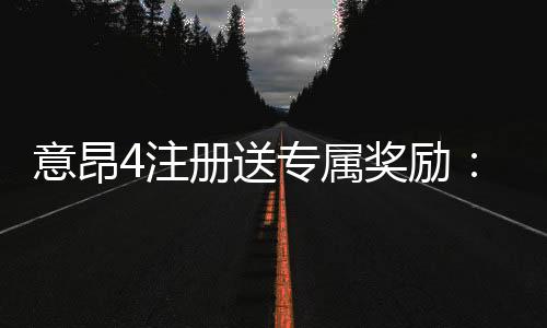 意昂4注册送专属奖励:新会员专享高额礼金与首存优惠