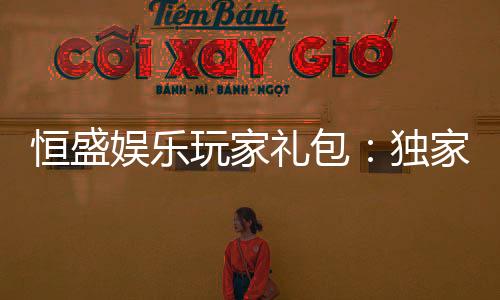 恒盛娱乐玩家礼包:独家礼遇与高额回馈等你领取