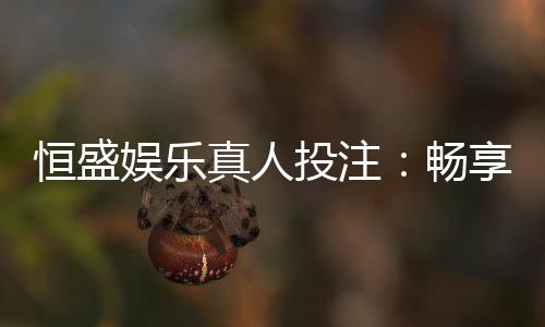 恒盛娱乐真人投注:畅享顶级真人娱乐体验与投注乐趣