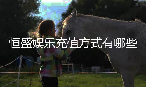 恒盛娱乐充值方式有哪些?详解最新存款渠道与优惠活动