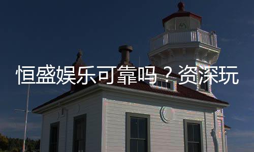 恒盛娱乐可靠吗?资深玩家带你揭秘平台真实体验