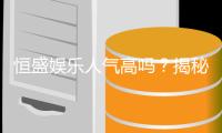 恒盛娱乐人气高吗？揭秘其火爆原因与玩家真实评价