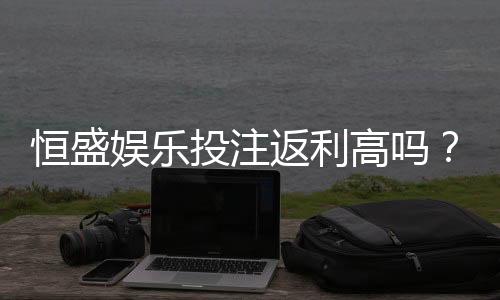 恒盛娱乐投注返利高吗?揭秘高返利活动与实战技巧
