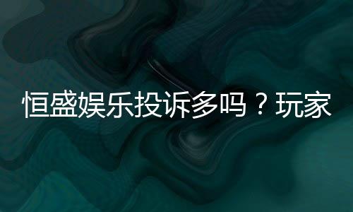 恒盛娱乐投诉多吗?玩家真实反馈与平台解析