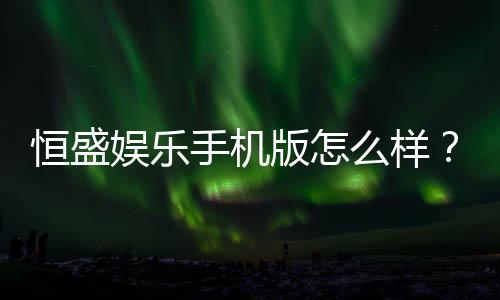 恒盛娱乐手机版怎么样?资深玩家真实体验评测