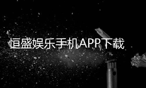 恒盛娱乐手机APP下载:畅享顶级棋牌电游的移动体验