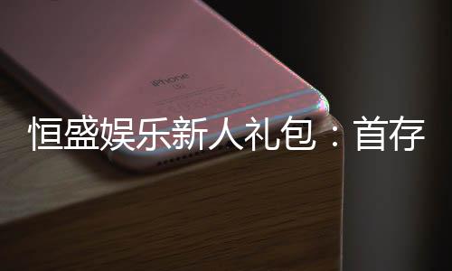 恒盛娱乐新人礼包:首存福利与独家优惠大揭秘