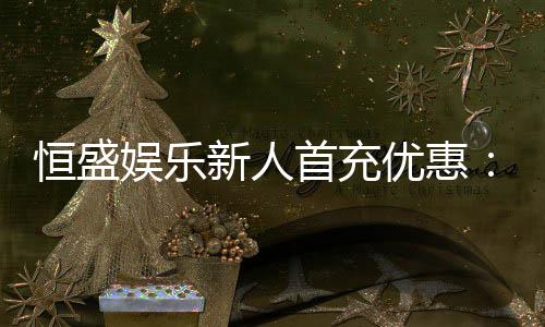 恒盛娱乐新人首充优惠:独家福利助您畅玩棋牌电子游艺