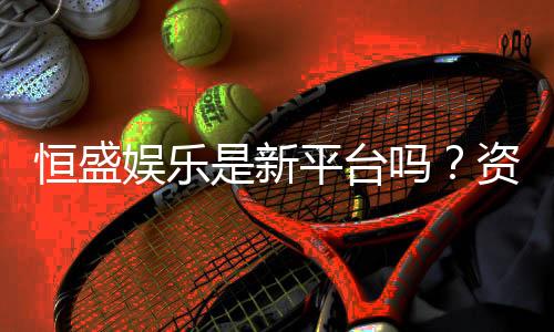恒盛娱乐是新平台吗?资深玩家带你一探究竟
