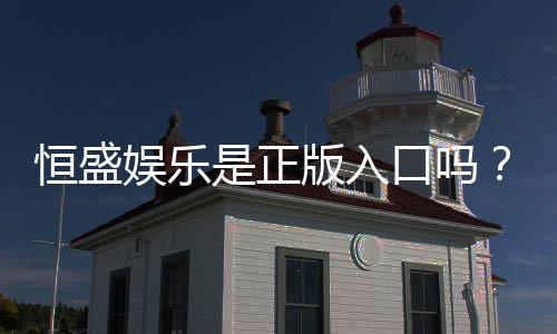恒盛娱乐是正版入口吗?揭秘平台资质与安全玩法指南