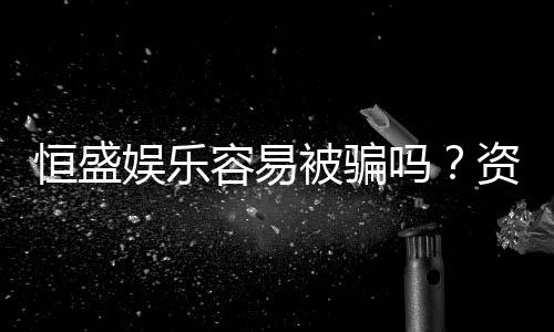 恒盛娱乐容易被骗吗?资深玩家揭秘防骗技巧与平台安全性