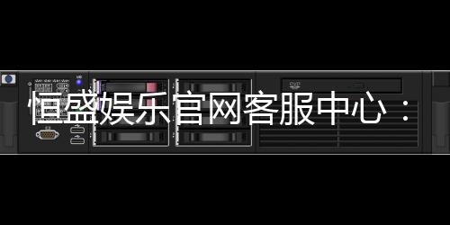 恒盛娱乐官网客服中心:专业服务与高效解决方案一应俱全