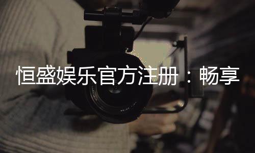 恒盛娱乐官方注册:畅享顶级棋牌电游的尊贵体验