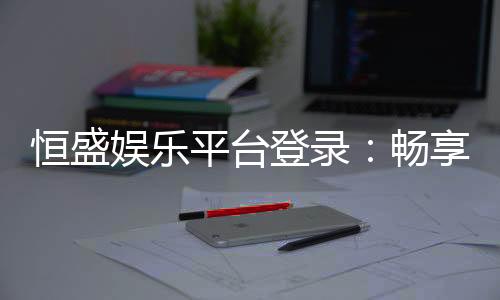 恒盛娱乐平台登录:畅享顶级棋牌电游的尊贵体验