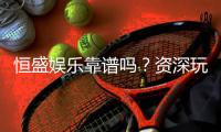 恒盛娱乐靠谱吗？资深玩家亲测体验与安全分析