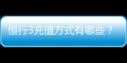 恒行3充值方式有哪些?详解最新存款渠道与到账时间