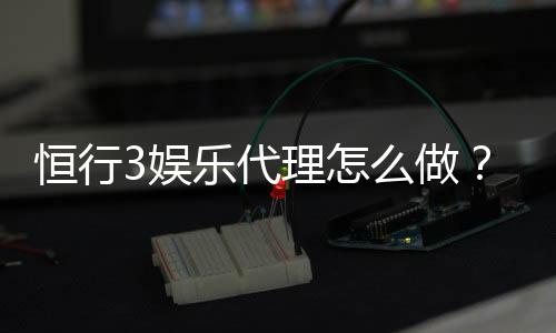 恒行3娱乐代理怎么做?手把手教你轻松开启代理之路