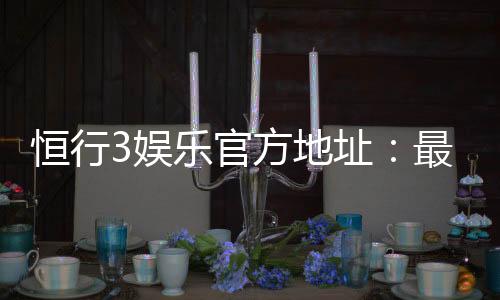 恒行3娱乐官方地址:最新登录入口与游戏体验全攻略