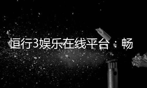 恒行3娱乐在线平台:畅享顶级棋牌与电子游艺的乐趣