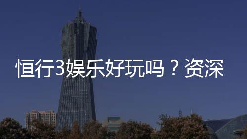 恒行3娱乐好玩吗？资深玩家带你揭秘真实体验与赢钱技巧