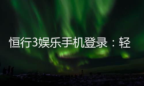 恒行3娱乐手机登录:轻松注册畅享顶级电子游艺体验