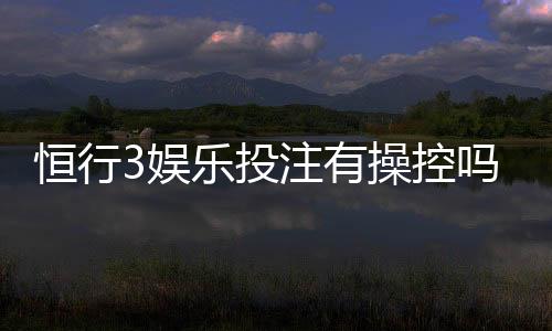 恒行3娱乐投注有操控吗?资深玩家揭秘平台公正性真相