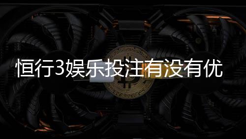 恒行3娱乐投注有没有优惠?揭秘最新优惠活动与独家福利