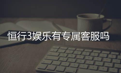 恒行3娱乐有专属客服吗?为您解答VIP服务与联系渠道
