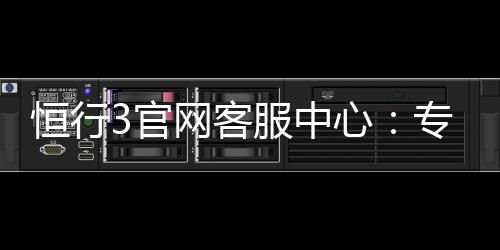 恒行3官网客服中心：专业解答与高效服务指南