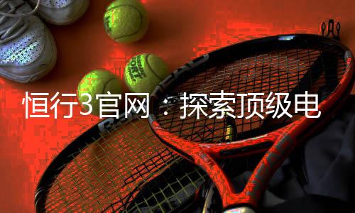 恒行3官网:探索顶级电子游艺平台的终极指南