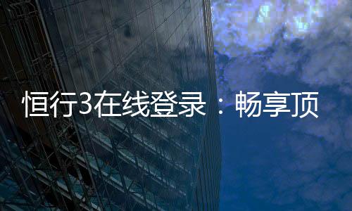 恒行3在线登录:畅享顶级电子游艺的便捷入口