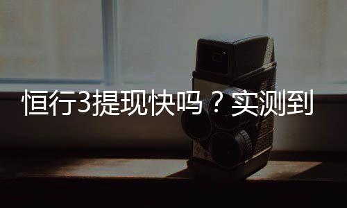 恒行3提现快吗?实测到账速度与提现技巧分享