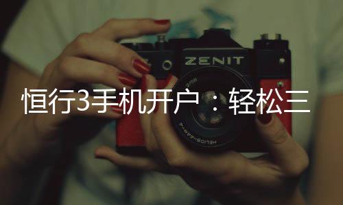 恒行3手机开户:轻松三步完成注册畅享顶级娱乐体验