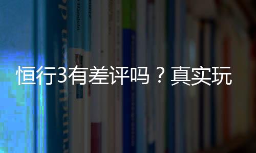 恒行3有差评吗?真实玩家体验与评价解析
