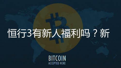 恒行3有新人福利吗?新用户注册即享多重豪礼