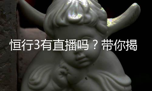 恒行3有直播吗？带你揭秘平台真人娱乐直播详情