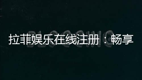 拉菲娱乐在线注册:畅享高端棋牌与电子游艺的尊贵体验