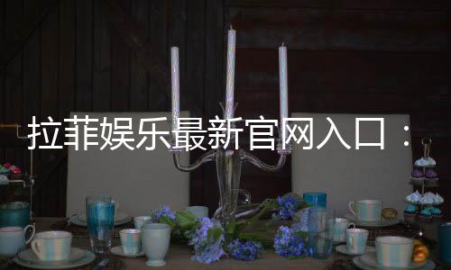 拉菲娱乐最新官网入口:畅享顶级电子游艺与真人娱乐体验