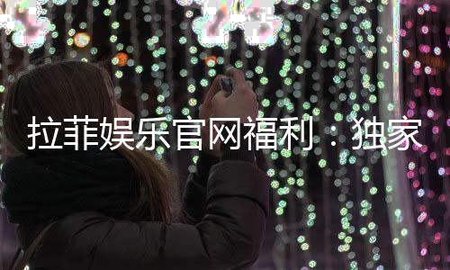 拉菲娱乐官网福利：独家优惠与高额返水等你来拿