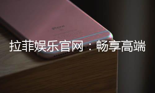 拉菲娱乐官网:畅享高端棋牌与电子游艺的奢华体验