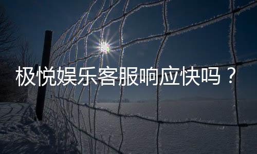 极悦娱乐客服响应快吗?实测体验告诉你答案