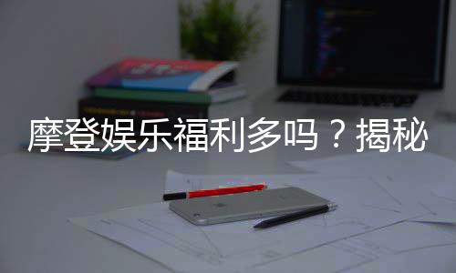 摩登娱乐福利多吗?揭秘其丰厚优惠与独家福利